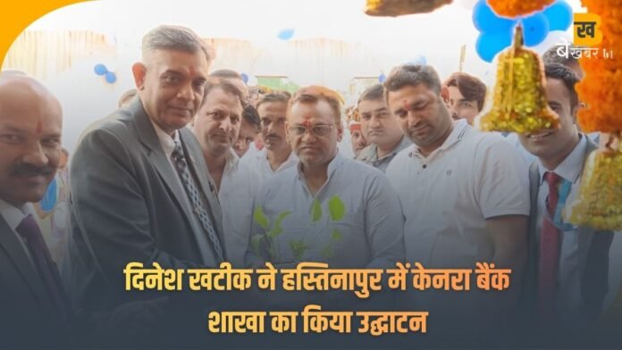 राज्यमंत्री दिनेश खटीक ने हस्तिनापुर में केनरा बैंक शाखा का किया उद्घाटन — बोले, अब हर नागरिक को मिलेगी सरल बैंकिंग सेवा